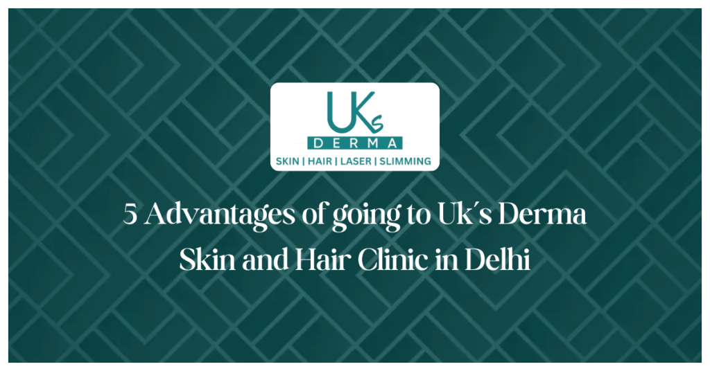 5 Advantages of going to Uk’s Derma Skin and Hair Clinic in Delhi